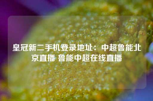 皇冠新二手机登录地址：中超鲁能北京直播 鲁能中超在线直播